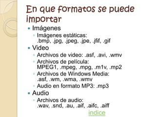 En que formatos se puede
importar
   Imágenes
    ◦ Imágenes estáticas:
      .bmp, .jpg, .jpeg, .jpe, .jfif, .gif
   Video
    ◦ Archivos de video: .asf, .avi, .wmv
    ◦ Archivos de película:
      MPEG1, .mpeg, .mpg, .m1v, .mp2
    ◦ Archivos de Windows Media:
      .asf, .wm, .wma, .wmv
    ◦ Audio en formato MP3: .mp3
   Audio
    ◦ Archivos de audio:
      .wav, .snd, .au, .aif, .aifc, .aiff
                               indice
 