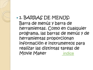    1. BARRAS DE MENUS:
    Barra de menús y barra de
    herramientas. Como en cualquier
    programa, las barras de menús y de
    herramientas proporcionan
    información e instrumentos para
    realizar las distintas tareas de
    Movie Maker             indice
 