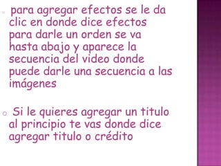 o para agregar efectos se le da
clic en donde dice efectos
para darle un orden se va
hasta abajo y aparece la
secuencia del video donde
puede darle una secuencia a las
imágenes
o Si le quieres agregar un titulo
al principio te vas donde dice
agregar titulo o crédito
 