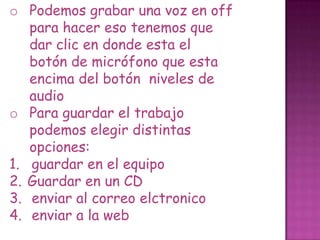 o Podemos grabar una voz en off
para hacer eso tenemos que
dar clic en donde esta el
botón de micrófono que esta
encima del botón niveles de
audio
o Para guardar el trabajo
podemos elegir distintas
opciones:
1. guardar en el equipo
2. Guardar en un CD
3. enviar al correo elctronico
4. enviar a la web
 