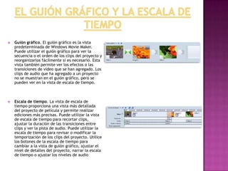  Guión gráfico. El guión gráfico es la vista
predeterminada de Windows Movie Maker.
Puede utilizar el guión gráfico para ver la
secuencia o el orden de los clips del proyecto y
reorganizarlos fácilmente si es necesario. Esta
vista también permite ver los efectos o las
transiciones de vídeo que se han agregado. Los
clips de audio que ha agregado a un proyecto
no se muestran en el guión gráfico, pero se
pueden ver en la vista de escala de tiempo.
 Escala de tiempo. La vista de escala de
tiempo proporciona una vista más detallada
del proyecto de película y permite realizar
ediciones más precisas. Puede utilizar la vista
de escala de tiempo para recortar clips,
ajustar la duración de las transiciones entre
clips y ver la pista de audio. Puede utilizar la
escala de tiempo para revisar o modificar la
temporización de los clips del proyecto. Utilice
los botones de la escala de tiempo para
cambiar a la vista de guión gráfico, ajustar el
nivel de detalles del proyecto, narrar la escala
de tiempo o ajustar los niveles de audio.
 