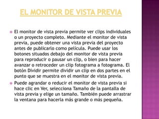  El monitor de vista previa permite ver clips individuales
o un proyecto completo. Mediante el monitor de vista
previa, puede obtener una vista previa del proyecto
antes de publicarlo como película. Puede usar los
botones situados debajo del monitor de vista previa
para reproducir o pausar un clip, o bien para hacer
avanzar o retroceder un clip fotograma a fotograma. El
botón Dividir permite dividir un clip en dos partes en el
punto que se muestra en el monitor de vista previa.
 Puede agrandar o reducir el monitor de vista previa si
hace clic en Ver, selecciona Tamaño de la pantalla de
vista previa y elige un tamaño. También puede arrastrar
la ventana para hacerla más grande o más pequeña.
 