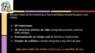 Incluye todas las herramientas y funcionalidades necesarias para crear
vídeos:
● 60 transiciones.
● 28 atractivos efectos de vídeo incluyendo acuarela, acelerar,
vídeo antiguo...
● Previsualización en tiempo real de efectos y transiciones.
● Creador de créditos y textos integrado y muy fácil de usar.
Apto para todos los niveles destaca por su sencillez de uso.
 