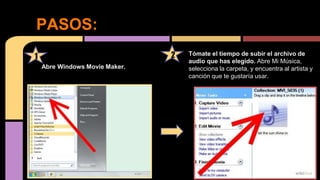 Tómate el tiempo de subir el archivo de
audio que has elegido. Abre Mi Música,
selecciona la carpeta, y encuentra al artista y
canción que te gustaría usar.
Pasos
PASOS:
Abre Windows Movie Maker.
1 2
 