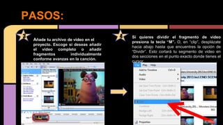 Pasos
PASOS:
3 4Añade tu archivo de video en el
proyecto. Escoge si deseas añadir
el video completo o añadir
fragmentos individualmente
conforme avanzas en la canción.
Si quieres dividir el fragmento de video
presiona la tecla “M”. O, en “clip”, desplázate
hacia abajo hasta que encuentres la opción de
“Dividir”. Esto cortará tu segmento de video en
dos secciones en el punto exacto donde tienes el
cursor.
 