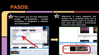PASOS:
Para lograr que tus dos segmentos
encaje correctamente, puedes
acortarlos o alargarlos o cambiar
sus velocidades.
65 Selecciona el nuevo segmento que
quieras unir y arrástralo junto con el
segmento anterior (como en el paso 7)
para crear una simple y sincronizada
transición entre ambos clips
 