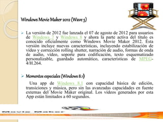 Windows MovieMaker 2012 (Wave 5)
 La versión de 2012 fue lanzada el 07 de agosto de 2012 para usuarios
de Windows 7 y Windows 8 y ahora la parte activa del título es
conocido oficialmente como Windows Movie Maker 2012. Ésta
versión incluye nuevas características, incluyendo estabilización de
vídeo y corrección rolling shutter, narración de audio, formas de onda
de audio, vídeo, soporte para codificación, texto esquematizado
personalizable, guardado automático, características de MPEG-
4/H.264.
 Momentos especiales (Windows 8.1)
Una app de Windows 8.1 con capacidad básica de edición,
transiciones y música, pero sin las avanzadas capacidades en fuente
externas del Movie Maker original. Los vídeos generados por esta
App están limitados a 60 segundos.
 