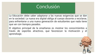 Conclusión
La Educación debe saber adaptarse a las nuevas exigencias que se dan
en la sociedad. La nueva era digital obliga al cuerpo docente a reciclarse,
para enfrentarse a una nueva generación de estudiantes que nada tiene
que ver con tiempos pasados.
El objetivo principal de la enseñanza es mostrar los conocimientos a
través de soportes atractivos, que favorezcan la motivación y el
aprendizaje.
 