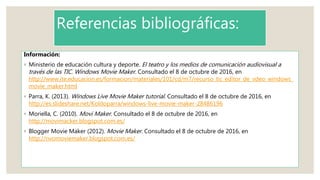 Referencias bibliográficas:
Información:
◦ Ministerio de educación cultura y deporte. El teatro y los medios de comunicación audiovisual a
través de las TIC. Windows Movie Maker. Consultado el 8 de octubre de 2016, en
http://www.ite.educacion.es/formacion/materiales/101/cd/m7/recurso_tic_editor_de_vdeo_windows_
movie_maker.html
◦ Parra, K. (2013). Windows Live Movie Maker tutorial. Consultado el 8 de octubre de 2016, en
http://es.slideshare.net/Koldoparra/windows-live-movie-maker-28486196
◦ Moriella, C. (2010). Movi Maker. Consultado el 8 de octubre de 2016, en
http://movimacker.blogspot.com.es/
◦ Blogger Movie Maker (2012). Movie Maker. Consultado el 8 de octubre de 2016, en
http://nvomoviemaker.blogspot.com.es/
 