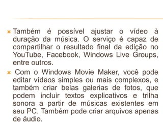  Também é possível ajustar o vídeo à
duração da música. O serviço é capaz de
compartilhar o resultado final da edição no
YouTube, Facebook, Windows Live Groups,
entre outros.
 Com o Windows Movie Maker, você pode
editar vídeos simples ou mais complexos, e
também criar belas galerias de fotos, que
podem incluir textos explicativos e trilha
sonora a partir de músicas existentes em
seu PC. Também pode criar arquivos apenas
de áudio.
 