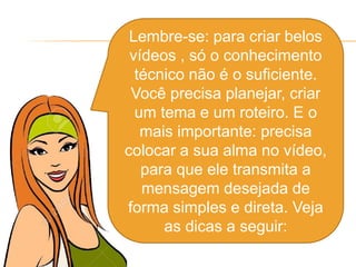 Lembre-se: para criar belos
vídeos , só o conhecimento
técnico não é o suficiente.
Você precisa planejar, criar
um tema e um roteiro. E o
mais importante: precisa
colocar a sua alma no vídeo,
para que ele transmita a
mensagem desejada de
forma simples e direta. Veja
as dicas a seguir:
 