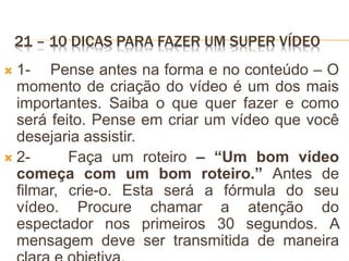21 – 10 DICAS PARA FAZER UM SUPER VÍDEO
 1- Pense antes na forma e no conteúdo – O
momento de criação do vídeo é um dos mais
importantes. Saiba o que quer fazer e como
será feito. Pense em criar um vídeo que você
desejaria assistir.
 2- Faça um roteiro – “Um bom vídeo
começa com um bom roteiro.” Antes de
filmar, crie-o. Esta será a fórmula do seu
vídeo. Procure chamar a atenção do
espectador nos primeiros 30 segundos. A
mensagem deve ser transmitida de maneira
 