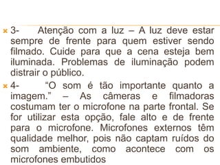  3- Atenção com a luz – A luz deve estar
sempre de frente para quem estiver sendo
filmado. Cuide para que a cena esteja bem
iluminada. Problemas de iluminação podem
distrair o público.
 4- “O som é tão importante quanto a
imagem.” – As câmeras e filmadoras
costumam ter o microfone na parte frontal. Se
for utilizar esta opção, fale alto e de frente
para o microfone. Microfones externos têm
qualidade melhor, pois não captam ruídos do
som ambiente, como acontece com os
microfones embutidos
 