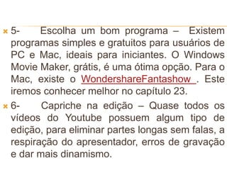  5- Escolha um bom programa – Existem
programas simples e gratuitos para usuários de
PC e Mac, ideais para iniciantes. O Windows
Movie Maker, grátis, é uma ótima opção. Para o
Mac, existe o WondershareFantashow . Este
iremos conhecer melhor no capítulo 23.
 6- Capriche na edição – Quase todos os
vídeos do Youtube possuem algum tipo de
edição, para eliminar partes longas sem falas, a
respiração do apresentador, erros de gravação
e dar mais dinamismo.
 