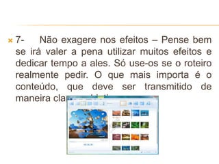  7- Não exagere nos efeitos – Pense bem
se irá valer a pena utilizar muitos efeitos e
dedicar tempo a ales. Só use-os se o roteiro
realmente pedir. O que mais importa é o
conteúdo, que deve ser transmitido de
maneira clara e objetiva.
 