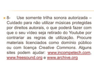  8- Use somente trilha sonora autorizada –
Cuidado para não utilizar músicas protegidas
por direitos autorais, o que poderá fazer com
que o seu vídeo seja retirado do Youtube por
contrariar as regras de utilização. Procure
materiais licenciados como domínio público
ou com licença Creative Commons. Alguns
sites podem ajudar: www.incompetech.com,
www.freesound.org e www.archive.org
 