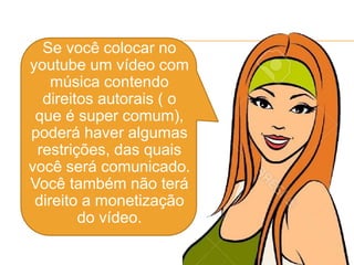  Se você colocar no
youtube um vídeo com
música contendo
direitos autorais ( o
que é super comum),
poderá haver algumas
restrições, das quais
você será comunicado.
Você também não terá
direito a monetização
do vídeo.
 