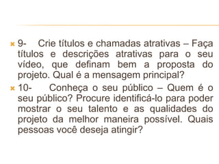  9- Crie títulos e chamadas atrativas – Faça
títulos e descrições atrativas para o seu
vídeo, que definam bem a proposta do
projeto. Qual é a mensagem principal?
 10- Conheça o seu público – Quem é o
seu público? Procure identificá-lo para poder
mostrar o seu talento e as qualidades do
projeto da melhor maneira possível. Quais
pessoas você deseja atingir?
 