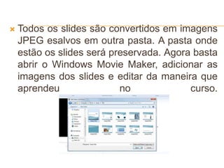  Todos os slides são convertidos em imagens
JPEG esalvos em outra pasta. A pasta onde
estão os slides será preservada. Agora basta
abrir o Windows Movie Maker, adicionar as
imagens dos slides e editar da maneira que
aprendeu no curso.
 