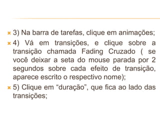  3) Na barra de tarefas, clique em animações;
 4) Vá em transições, e clique sobre a
transição chamada Fading Cruzado ( se
você deixar a seta do mouse parada por 2
segundos sobre cada efeito de transição,
aparece escrito o respectivo nome);
 5) Clique em “duração”, que fica ao lado das
transições;
 