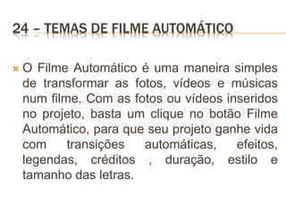 24 – TEMAS DE FILME AUTOMÁTICO
 O Filme Automático é uma maneira simples
de transformar as fotos, vídeos e músicas
num filme. Com as fotos ou vídeos inseridos
no projeto, basta um clique no botão Filme
Automático, para que seu projeto ganhe vida
com transições automáticas, efeitos,
legendas, créditos , duração, estilo e
tamanho das letras.
 