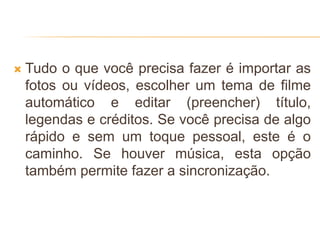  Tudo o que você precisa fazer é importar as
fotos ou vídeos, escolher um tema de filme
automático e editar (preencher) título,
legendas e créditos. Se você precisa de algo
rápido e sem um toque pessoal, este é o
caminho. Se houver música, esta opção
também permite fazer a sincronização.
 