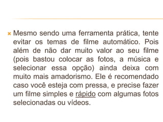  Mesmo sendo uma ferramenta prática, tente
evitar os temas de filme automático. Pois
além de não dar muito valor ao seu filme
(pois bastou colocar as fotos, a música e
selecionar essa opção) ainda deixa com
muito mais amadorismo. Ele é recomendado
caso você esteja com pressa, e precise fazer
um filme simples e rápido com algumas fotos
selecionadas ou vídeos.
 