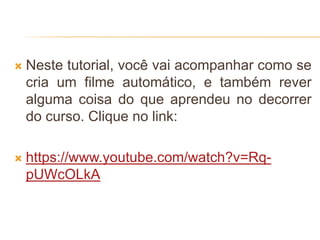 Neste tutorial, você vai acompanhar como se
cria um filme automático, e também rever
alguma coisa do que aprendeu no decorrer
do curso. Clique no link:
 https://www.youtube.com/watch?v=Rq-
pUWcOLkA
 