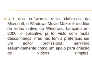  Um dos softwares mais clássicos da
Microsoft, o Windows Movie Maker é o editor
de vídeo nativo do Windows. Lançado em
2000, o aplicativo já foi visto com muita
desconfiança, mas não tem a pretensão ser
um editor profissional, servindo
assumidamente como um apoio para criação
de vídeos simples.
 