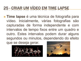 25 - CRIAR UM VÍDEO EM TIME LAPSE
 Time lapse é uma técnica de fotografia para
vídeo. Inicialmente, várias fotografias são
capturadas de forma independente e com
intervalos de tempo fixos entre um quadro e
outro. Estes intervalos podem durar alguns
segundos ou minutos, dependendo do efeito
que se deseja gerar.
 