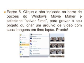  Passo 6. Clique a aba indicada na barra de
opções do Windows Movie Maker e
selecione “salvar filme”, para gravar o seu
projeto ou criar um arquivo de vídeo com
suas imagens em time lapse. Pronto!
 
