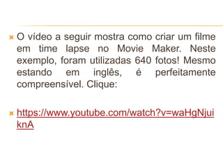  O vídeo a seguir mostra como criar um filme
em time lapse no Movie Maker. Neste
exemplo, foram utilizadas 640 fotos! Mesmo
estando em inglês, é perfeitamente
compreensível. Clique:
 https://www.youtube.com/watch?v=waHgNjui
knA
 