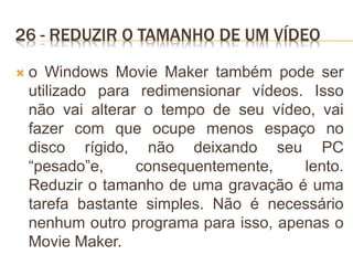 26 - REDUZIR O TAMANHO DE UM VÍDEO
 o Windows Movie Maker também pode ser
utilizado para redimensionar vídeos. Isso
não vai alterar o tempo de seu vídeo, vai
fazer com que ocupe menos espaço no
disco rígido, não deixando seu PC
“pesado”e, consequentemente, lento.
Reduzir o tamanho de uma gravação é uma
tarefa bastante simples. Não é necessário
nenhum outro programa para isso, apenas o
Movie Maker.
 