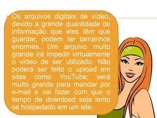  Os arquivos digitais de vídeo,
devido à grande quantidade de
informação que eles têm que
guardar, podem ter tamanhos
enormes. Um arquivo muito
grande irá impedir virtualmente
o vídeo de ser utilizado. Não
poderá ser feito o upload em
sites como YouTube; será
muito grande para mandar por
e-mail e vai fazer com que o
tempo de download seja lento
se hospedado em um site.
 