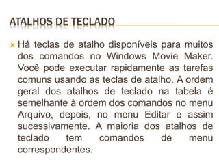 ATALHOS DE TECLADO
 Há teclas de atalho disponíveis para muitos
dos comandos no Windows Movie Maker.
Você pode executar rapidamente as tarefas
comuns usando as teclas de atalho. A ordem
geral dos atalhos de teclado na tabela é
semelhante à ordem dos comandos no menu
Arquivo, depois, no menu Editar e assim
sucessivamente. A maioria dos atalhos de
teclado tem comandos de menu
correspondentes.
 