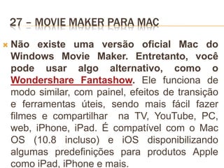 27 – MOVIE MAKER PARA MAC
 Não existe uma versão oficial Mac do
Windows Movie Maker. Entretanto, você
pode usar algo alternativo, como o
Wondershare Fantashow. Ele funciona de
modo similar, com painel, efeitos de transição
e ferramentas úteis, sendo mais fácil fazer
filmes e compartilhar na TV, YouTube, PC,
web, iPhone, iPad. É compatível com o Mac
OS (10.8 incluso) e iOS disponibilizando
algumas predefinições para produtos Apple
como iPad, iPhone e mais.
 