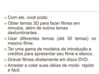  Com ele, você pode:
 Obter temas 3D para fazer filmes em
minutos, além de outros temas
deslumbrantes.
 Usar diferentes temas (até 30 temas) no
mesmo filme.
 Ter uma gama de modelos de introdução e
créditos para apresentar seu filme e elenco.
 Gravar filmes diretamente em disco DVD.
 Arrastar e colar suas idéias de modo rápido
e fácil.
 