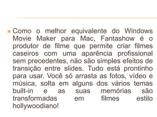  Como o melhor equivalente do Windows
Movie Maker para Mac, Fantashow é o
produtor de filme que permite criar filmes
caseiros com uma aparência profissional
sem precedentes, não são simples efeitos de
transição entre slides. Tudo está prontinho
para usar. Você só arrasta as fotos, vídeo e
música, solta em alguns dos vários temas
built-in e as suas memórias são
transformadas em filmes estilo
hollywoodiano!
 