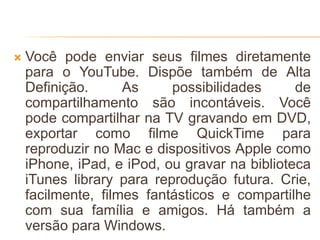  Você pode enviar seus filmes diretamente
para o YouTube. Dispõe também de Alta
Definição. As possibilidades de
compartilhamento são incontáveis. Você
pode compartilhar na TV gravando em DVD,
exportar como filme QuickTime para
reproduzir no Mac e dispositivos Apple como
iPhone, iPad, e iPod, ou gravar na biblioteca
iTunes library para reprodução futura. Crie,
facilmente, filmes fantásticos e compartilhe
com sua família e amigos. Há também a
versão para Windows.
 
