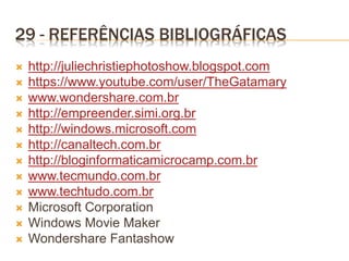 29 - REFERÊNCIAS BIBLIOGRÁFICAS
 http://juliechristiephotoshow.blogspot.com
 https://www.youtube.com/user/TheGatamary
 www.wondershare.com.br
 http://empreender.simi.org.br
 http://windows.microsoft.com
 http://canaltech.com.br
 http://bloginformaticamicrocamp.com.br
 www.tecmundo.com.br
 www.techtudo.com.br
 Microsoft Corporation
 Windows Movie Maker
 Wondershare Fantashow
 
