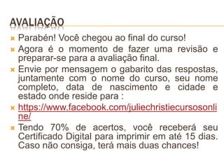 AVALIAÇÃO
 Parabén! Você chegou ao final do curso!
 Agora é o momento de fazer uma revisão e
preparar-se para a avaliação final.
 Envie por mensagem o gabarito das respostas,
juntamente com o nome do curso, seu nome
completo, data de nascimento e cidade e
estado onde reside para :
 https://www.facebook.com/juliechristiecursosonli
ne/
 Tendo 70% de acertos, você receberá seu
Certificado Digital para imprimir em até 15 dias.
Caso não consiga, terá mais duas chances!
 