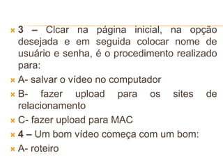  3 – Clcar na página inicial, na opção
desejada e em seguida colocar nome de
usuário e senha, é o procedimento realizado
para:
 A- salvar o vídeo no computador
 B- fazer upload para os sites de
relacionamento
 C- fazer upload para MAC
 4 – Um bom vídeo começa com um bom:
 A- roteiro
 