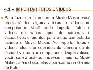 4.1 – IMPORTAR FOTOS E VÍDEOS
 Para fazer um filme com o Movie Maker, você
precisará ter algumas fotos e vídeos no
computador. Você pode importar fotos e
vídeos de vários tipos de câmeras e
dispositivos diferentes para o seu computador
usando o Movie Maker. Ao importar fotos e
vídeos, eles são copiados da câmera ou do
dispositivo para o computador. Depois disso,
você poderá usá-los nos seus filmes no Movie
Maker; além disso, eles aparecerão na Galeria
de Fotos.
 