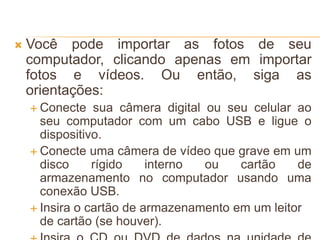  Você pode importar as fotos de seu
computador, clicando apenas em importar
fotos e vídeos. Ou então, siga as
orientações:
 Conecte sua câmera digital ou seu celular ao
seu computador com um cabo USB e ligue o
dispositivo.
 Conecte uma câmera de vídeo que grave em um
disco rígido interno ou cartão de
armazenamento no computador usando uma
conexão USB.
 Insira o cartão de armazenamento em um leitor
de cartão (se houver).
 