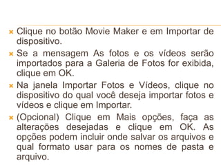  Clique no botão Movie Maker e em Importar de
dispositivo.
 Se a mensagem As fotos e os vídeos serão
importados para a Galeria de Fotos for exibida,
clique em OK.
 Na janela Importar Fotos e Vídeos, clique no
dispositivo do qual você deseja importar fotos e
vídeos e clique em Importar.
 (Opcional) Clique em Mais opções, faça as
alterações desejadas e clique em OK. As
opções podem incluir onde salvar os arquivos e
qual formato usar para os nomes de pasta e
arquivo.
 