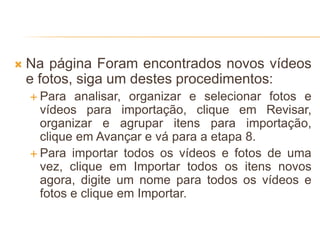  Na página Foram encontrados novos vídeos
e fotos, siga um destes procedimentos:
 Para analisar, organizar e selecionar fotos e
vídeos para importação, clique em Revisar,
organizar e agrupar itens para importação,
clique em Avançar e vá para a etapa 8.
 Para importar todos os vídeos e fotos de uma
vez, clique em Importar todos os itens novos
agora, digite um nome para todos os vídeos e
fotos e clique em Importar.
 