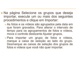  Na página Selecione os grupos que deseja
importar, execute um ou mais dos seguintes
procedimentos e clique em Importar:
 As fotos e os vídeos são agrupados pela data em
que foram gravados. Para alterar o intervalo de
tempo para os agrupamentos de fotos e vídeos,
mova o controle deslizante Ajustar grupos.
 Para importar um grupo de fotos e vídeos,
marque a caixa de seleção ao lado do grupo.
Desmarque as caixas de seleção dos grupos de
fotos e vídeos que você não quer importar.
 
