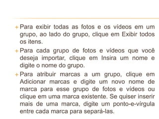  Para exibir todas as fotos e os vídeos em um
grupo, ao lado do grupo, clique em Exibir todos
os itens.
 Para cada grupo de fotos e vídeos que você
deseja importar, clique em Insira um nome e
digite o nome do grupo.
 Para atribuir marcas a um grupo, clique em
Adicionar marcas e digite um novo nome de
marca para esse grupo de fotos e vídeos ou
clique em uma marca existente. Se quiser inserir
mais de uma marca, digite um ponto-e-vírgula
entre cada marca para separá-las.
 