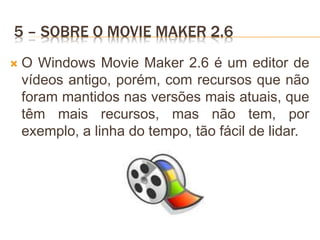 5 – SOBRE O MOVIE MAKER 2.6
 O Windows Movie Maker 2.6 é um editor de
vídeos antigo, porém, com recursos que não
foram mantidos nas versões mais atuais, que
têm mais recursos, mas não tem, por
exemplo, a linha do tempo, tão fácil de lidar.
 