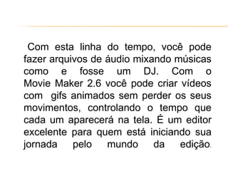 Com esta linha do tempo, você pode
fazer arquivos de áudio mixando músicas
como e fosse um DJ. Com o
Movie Maker 2.6 você pode criar vídeos
com gifs animados sem perder os seus
movimentos, controlando o tempo que
cada um aparecerá na tela. É um editor
excelente para quem está iniciando sua
jornada pelo mundo da edição.
 